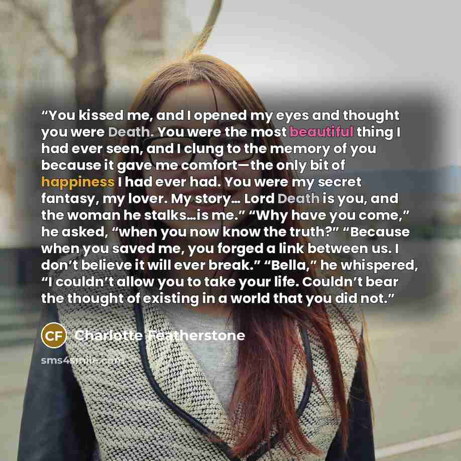 “You kissed me, and I opened my eyes and thought you were Death. You were the most beautiful thing I had ever seen, and I clung to the memory of you because it gave me comfort—the only bit of happiness I had ever had. You were my secret fantasy, my lover. My story… Lord Death is you, and the woman…” quote by Charlotte Featherstone