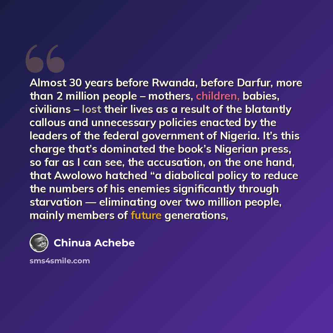 “Almost 30 years before Rwanda, before Darfur, more than 2 million people – mothers, children, babies, civilians – lost their lives as a result of the blatantly callous and unnecessary policies enacted by the leaders of the federal government of Nigeria. It’s this charge that’s dominated the book’s…” quote by Chinua Achebe