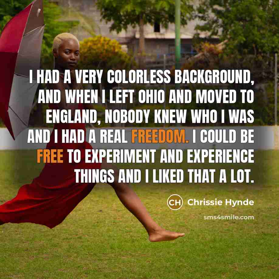 “I had a very colorless background, and when I left Ohio and moved to England, nobody knew who I was and I had a real freedom. I could be free to experiment and experience things and I liked that a lot.” quote by Chrissie Hynde