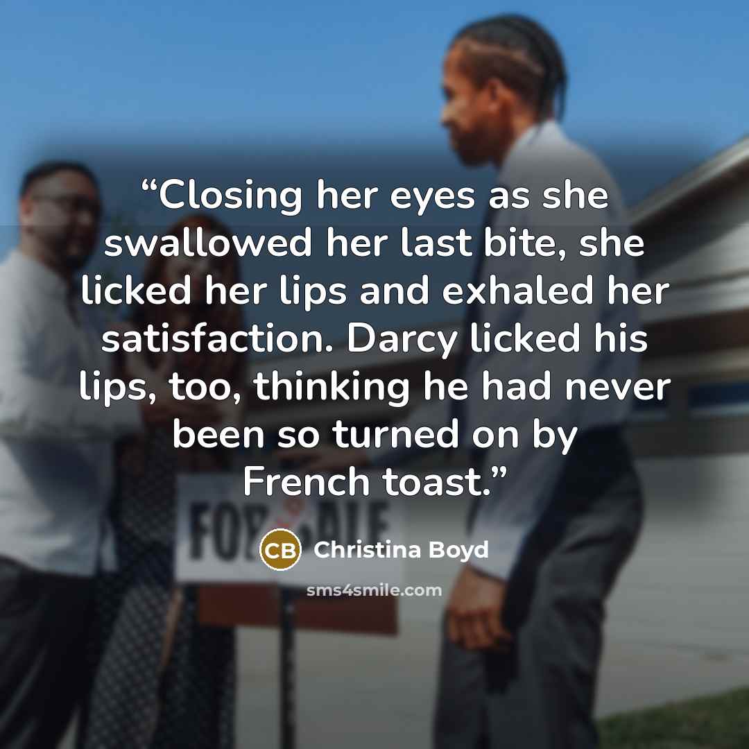 “Closing her eyes as she swallowed her last bite, she licked her lips and exhaled her satisfaction. Darcy licked his lips, too, thinking he had never been so turned on by French toast.” quote by Christina Boyd