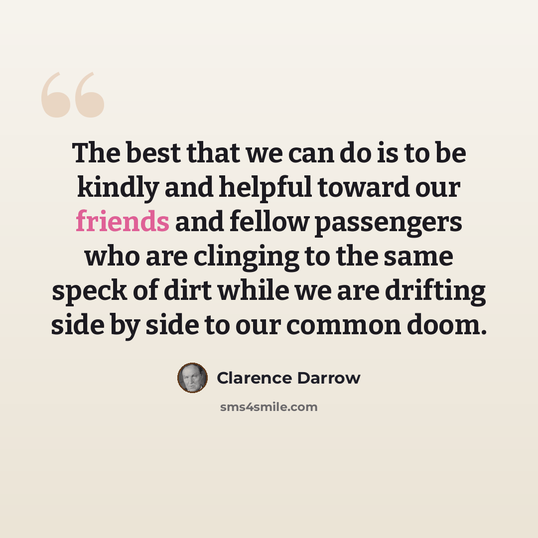 “The best that we can do is to be kindly and helpful toward our friends and fellow passengers who are clinging to the same speck of dirt while we are drifting side by side to our common doom.” quote by Clarence Darrow