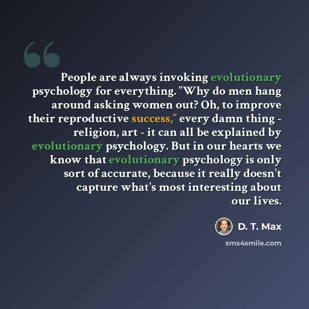 “People are always invoking evolutionary psychology for everything. "Why do men hang around asking women out? Oh, to improve their reproductive success," every damn thing - religion, art - it can all be explained by evolutionary psychology. But in our hearts we know that evolutionary psychology is…” quote by D. T. Max