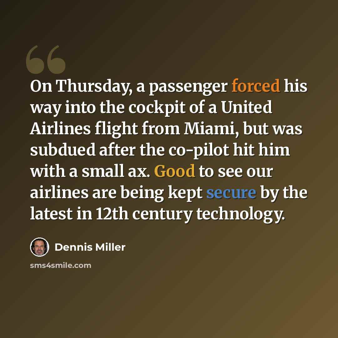 “On Thursday, a passenger forced his way into the cockpit of a United Airlines flight from Miami, but was subdued after the co-pilot hit him with a small ax. Good to see our airlines are being kept secure by the latest in 12th century technology.” quote by Dennis Miller