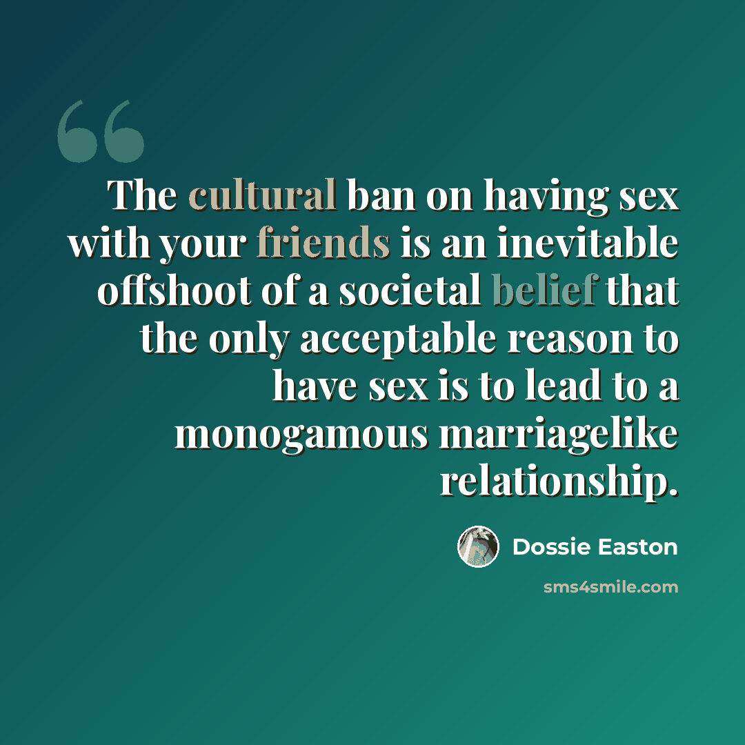 “The cultural ban on having sex with your friends is an inevitable offshoot of a societal belief that the only acceptable reason to have sex is to lead to a monogamous marriagelike relationship.” quote by Dossie Easton