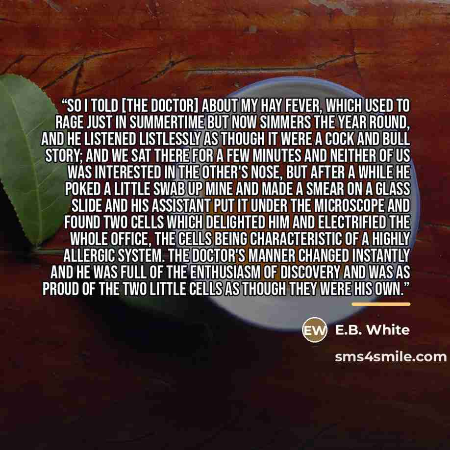 “So I told [the doctor] about my hay fever, which used to rage just in summertime but now simmers the year round, and he listened listlessly as though it were a cock and bull story; and we sat there for a few minutes and neither of us was interested in the other's nose, but after a while he poked a…” quote by E.B. White