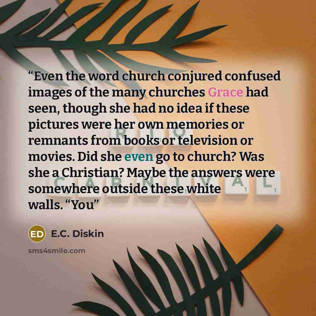 “Even the word church conjured confused images of the many churches Grace had seen, though she had no idea if these pictures were her own memories or remnants from books or television or movies. Did she even go to church? Was she a Christian? Maybe the answers were somewhere outside these white…” quote by E.C. Diskin
