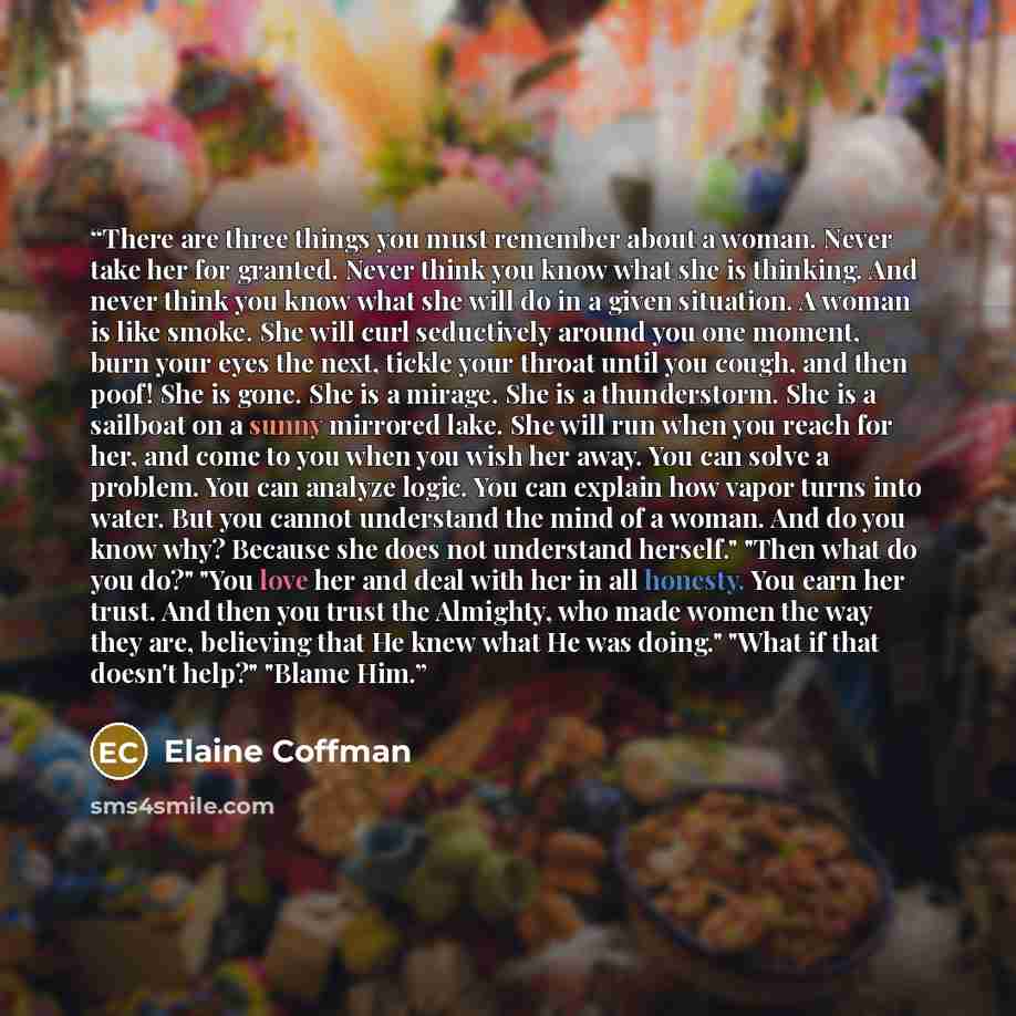 “There are three things you must remember about a woman. Never take her for granted. Never think you know what she is thinking. And never think you know what she will do in a given situation. A woman is like smoke. She will curl seductively around you one moment, burn your eyes the next, tickle…” quote by Elaine Coffman
