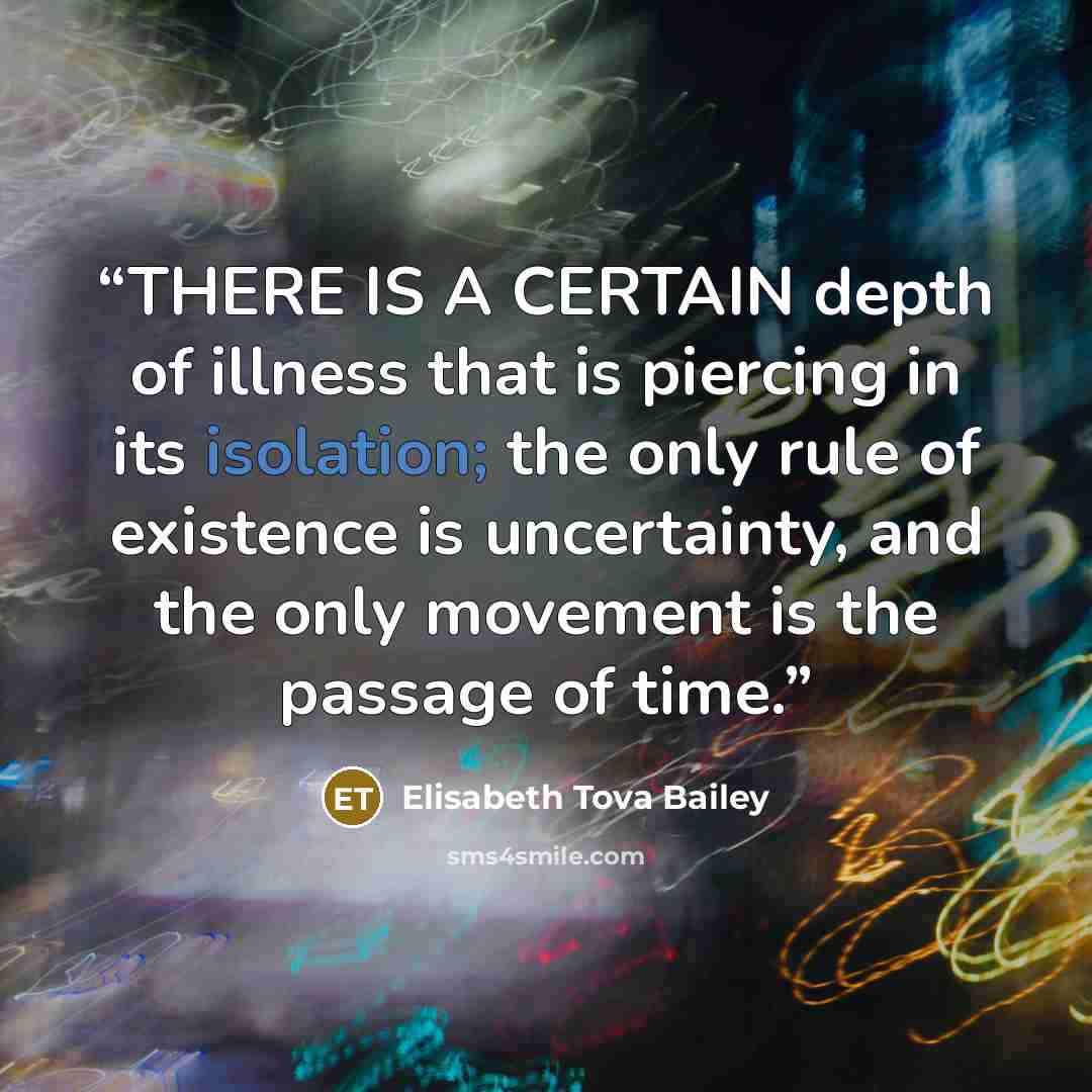 “THERE IS A CERTAIN depth of illness that is piercing in its isolation; the only rule of existence is uncertainty, and the only movement is the passage of time.” quote by Elisabeth Tova Bailey
