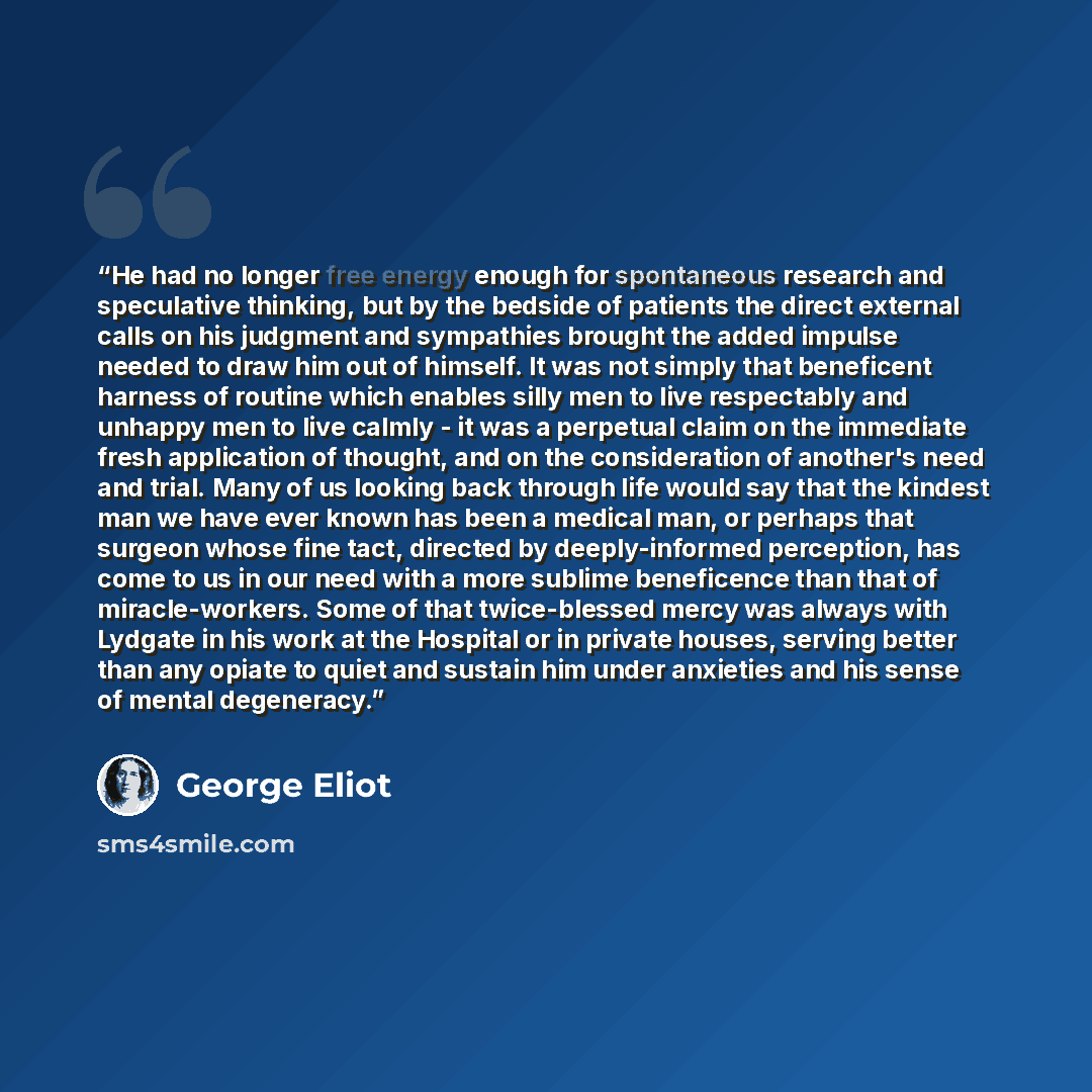 “He had no longer free energy enough for spontaneous research and speculative thinking, but by the bedside of patients the direct external calls on his judgment and sympathies brought the added impulse needed to draw him out of himself. It was not simply that beneficent harness of routine which…” quote by George Eliot