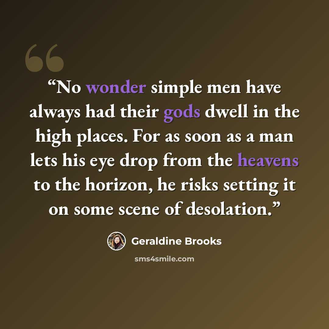 “No wonder simple men have always had their gods dwell in the high places. For as soon as a man lets his eye drop from the heavens to the horizon, he risks setting it on some scene of desolation.” quote by Geraldine Brooks
