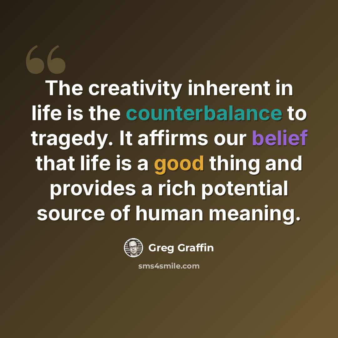 “The creativity inherent in life is the counterbalance to tragedy. It affirms our belief that life is a good thing and provides a rich potential source of human meaning.” quote by Greg Graffin
