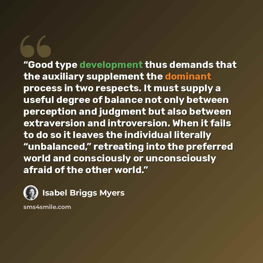“Good type development thus demands that the auxiliary supplement the dominant process in two respects. It must supply a useful degree of balance not only between perception and judgment but also between extraversion and introversion. When it fails to do so it leaves the individual literally…” quote by Isabel Briggs Myers