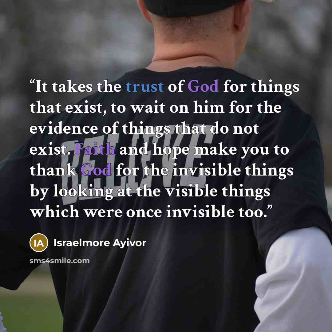 “It takes the trust of God for things that exist, to wait on him for the evidence of things that do not exist. Faith and hope make you to thank God for the invisible things by looking at the visible things which were once invisible too.” quote by Israelmore Ayivor