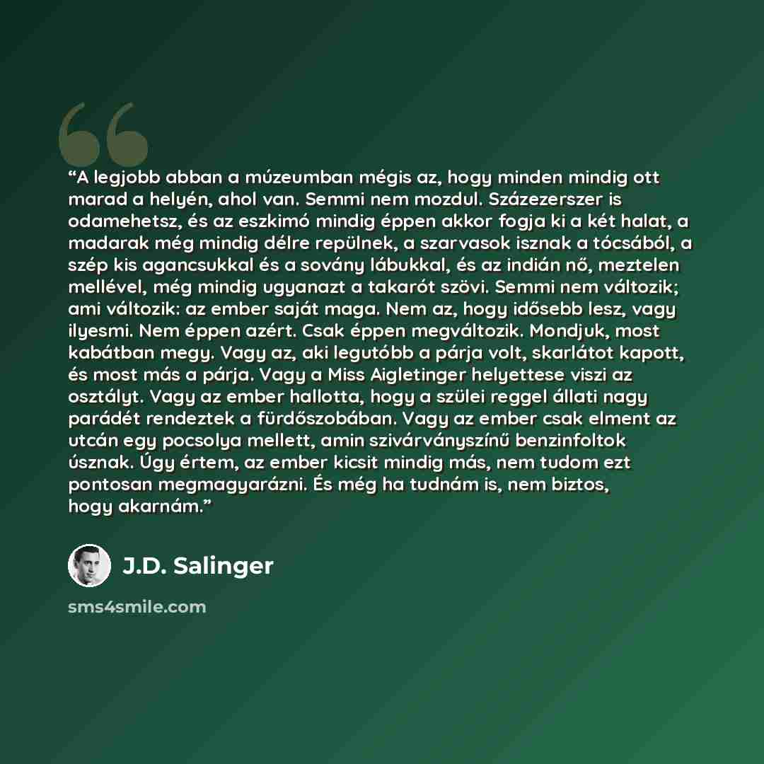 “A legjobb abban a múzeumban mégis az, hogy minden mindig ott marad a helyén, ahol van. Semmi nem mozdul. Százezerszer is odamehetsz, és az eszkimó mindig éppen akkor fogja ki a két halat, a madarak még mindig délre repülnek, a szarvasok isznak a tócsából, a szép kis agancsukkal és a sovány…” quote by J.D. Salinger