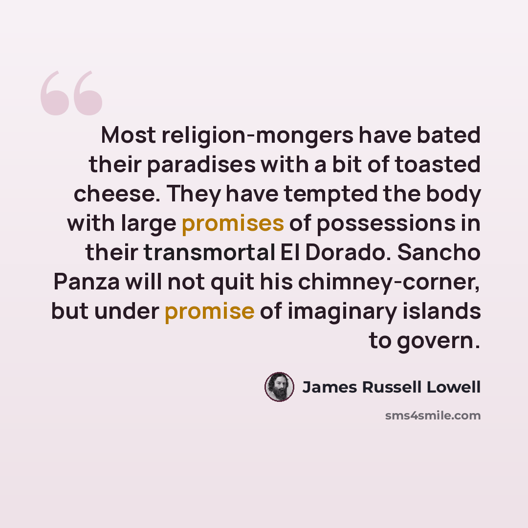 “Most religion-mongers have bated their paradises with a bit of toasted cheese. They have tempted the body with large promises of possessions in their transmortal El Dorado. Sancho Panza will not quit his chimney-corner, but under promise of imaginary islands to govern.” quote by James Russell Lowell