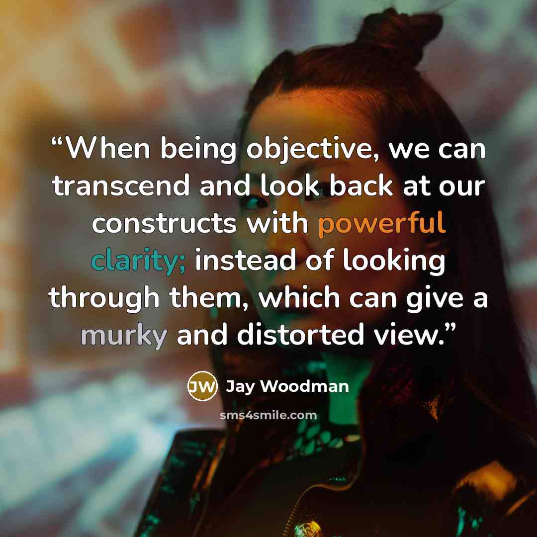 “When being objective, we can transcend and look back at our constructs with powerful clarity; instead of looking through them, which can give a murky and distorted view.” quote by Jay Woodman