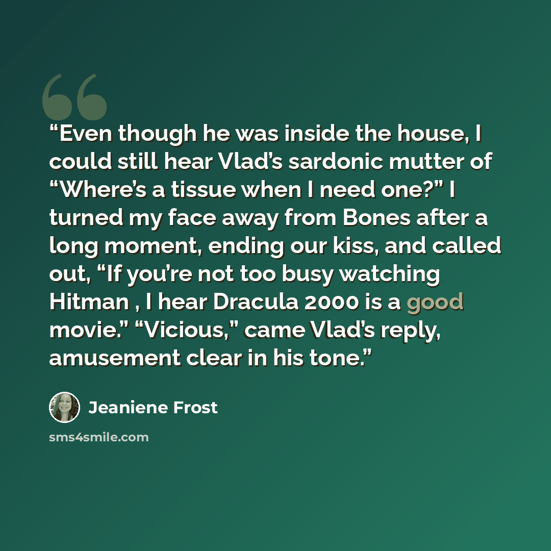 “Even though he was inside the house, I could still hear Vlad’s sardonic mutter of “Where’s a tissue when I need one?” I turned my face away from Bones after a long moment, ending our kiss, and called out, “If you’re not too busy watching Hitman , I hear Dracula 2000 is a good movie.” “Vicious,”…” quote by Jeaniene Frost