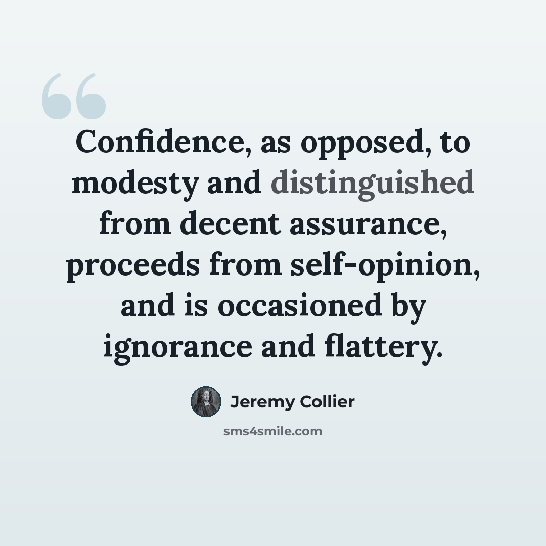“Confidence, as opposed, to modesty and distinguished from decent assurance, proceeds from self-opinion, and is occasioned by ignorance and flattery.” quote by Jeremy Collier