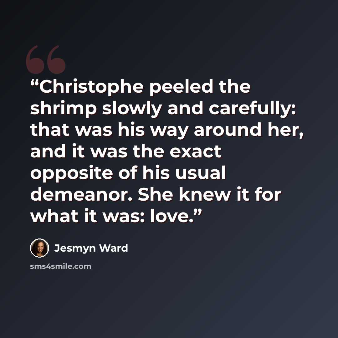“Christophe peeled the shrimp slowly and carefully: that was his way around her, and it was the exact opposite of his usual demeanor. She knew it for what it was: love.” quote by Jesmyn Ward