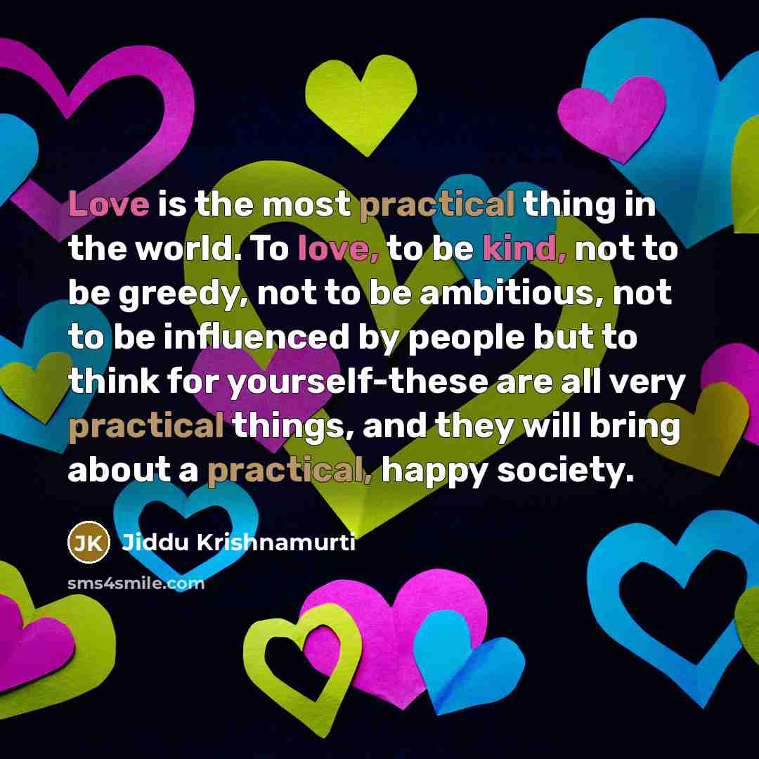 “Love is the most practical thing in the world. To love, to be kind, not to be greedy, not to be ambitious, not to be influenced by people but to think for yourself-these are all very practical things, and they will bring about a practical, happy society.” quote by Jiddu Krishnamurti