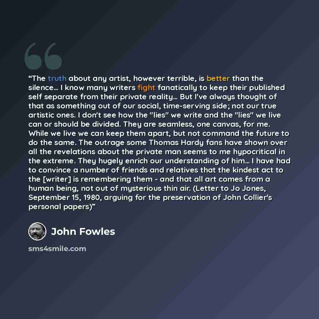 “The truth about any artist, however terrible, is better than the silence… I know many writers fight fanatically to keep their published self separate from their private reality… But I've always thought of that as something out of our social, time-serving side; not our true artistic ones. I don't…” quote by John Fowles