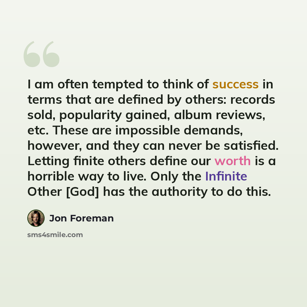 “I am often tempted to think of success in terms that are defined by others: records sold, popularity gained, album reviews, etc. These are impossible demands, however, and they can never be satisfied. Letting finite others define our worth is a horrible way to live. Only the Infinite Other [God]…” quote by Jon Foreman