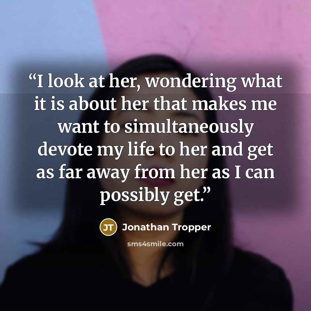 “I look at her, wondering what it is about her that makes me want to simultaneously devote my life to her and get as far away from her as I can possibly get.” quote by Jonathan Tropper