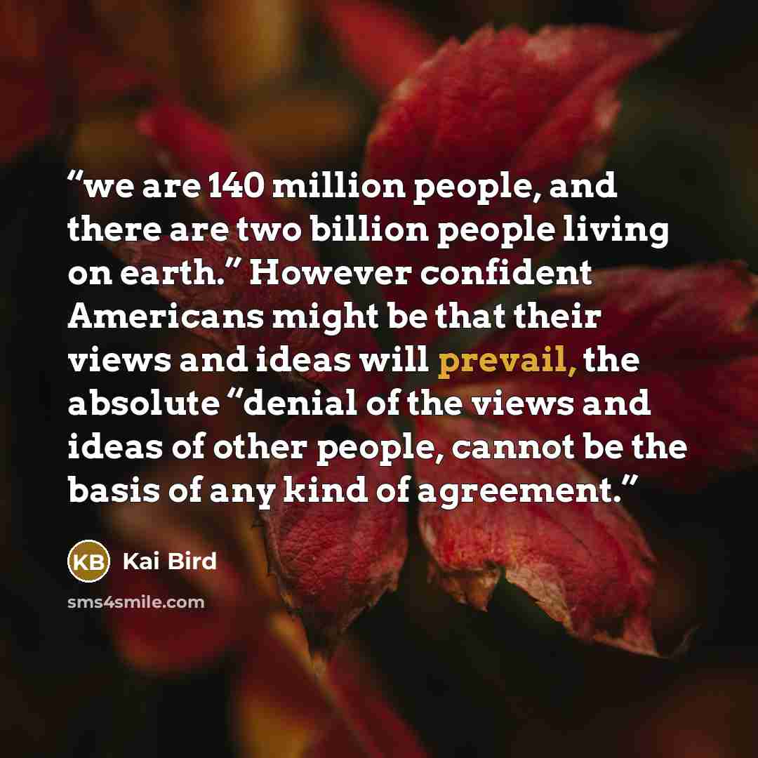 “we are 140 million people, and there are two billion people living on earth.” However confident Americans might be that their views and ideas will prevail, the absolute “denial of the views and ideas of other people, cannot be the basis of any kind of agreement.” quote by Kai Bird