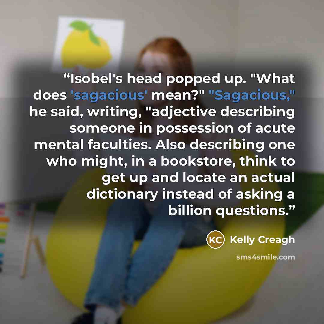 “Isobel's head popped up. "What does 'sagacious' mean?" "Sagacious," he said, writing, "adjective describing someone in possession of acute mental faculties. Also describing one who might, in a bookstore, think to get up and locate an actual dictionary instead of asking a billion questions.” quote by Kelly Creagh