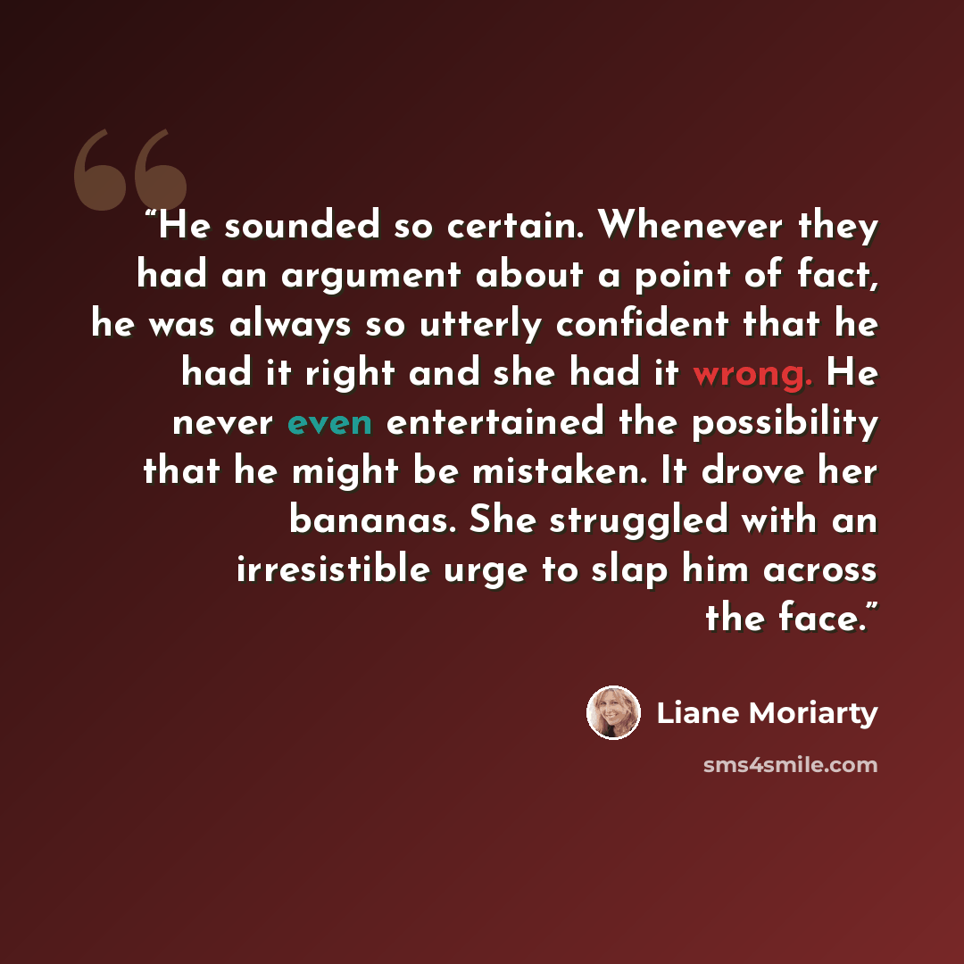 “He sounded so certain. Whenever they had an argument about a point of fact, he was always so utterly confident that he had it right and she had it wrong. He never even entertained the possibility that he might be mistaken. It drove her bananas. She struggled with an irresistible urge to slap him…” quote by Liane Moriarty