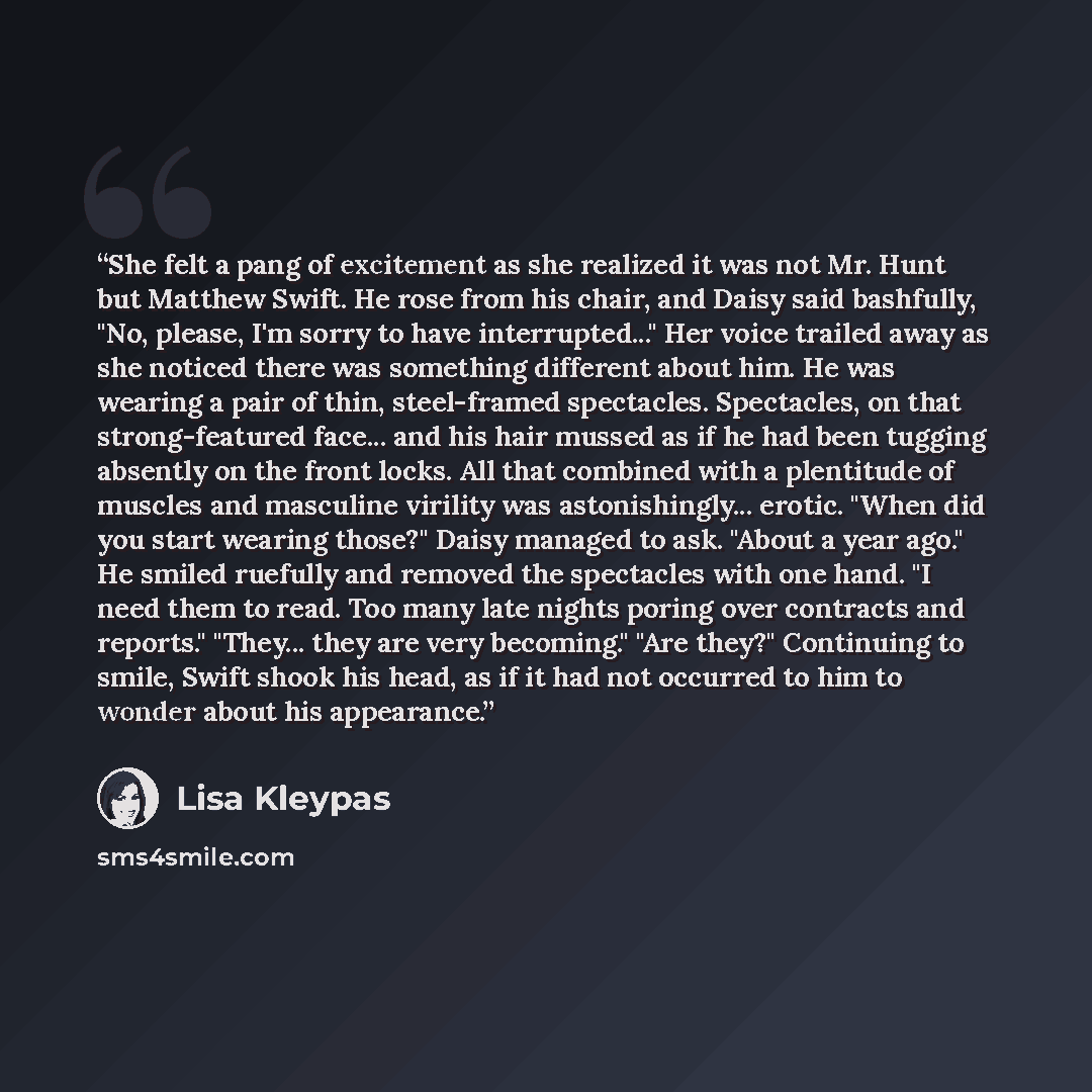 “She felt a pang of excitement as she realized it was not Mr. Hunt but Matthew Swift. He rose from his chair, and Daisy said bashfully, "No, please, I'm sorry to have interrupted..." Her voice trailed away as she noticed there was something different about him. He was wearing a pair of thin…” quote by Lisa Kleypas