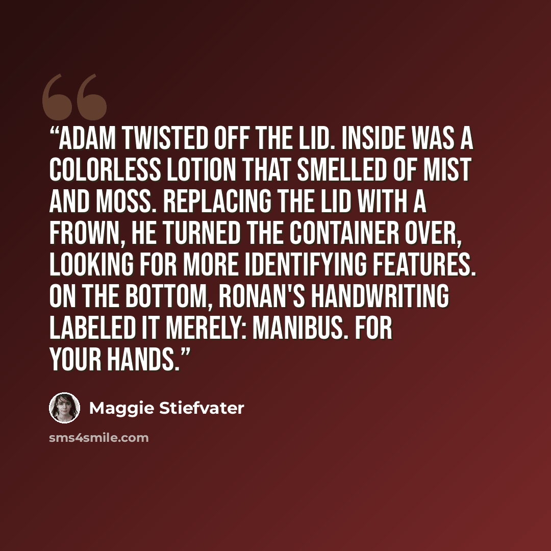 “Adam twisted off the lid. Inside was a colorless lotion that smelled of mist and moss. Replacing the lid with a frown, he turned the container over, looking for more identifying features. On the bottom, Ronan's handwriting labeled it merely: manibus. For your hands.” quote by Maggie Stiefvater
