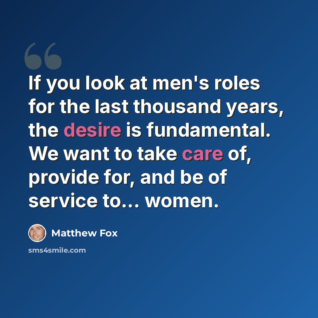 “If you look at men's roles for the last thousand years, the desire is fundamental. We want to take care of, provide for, and be of service to... women.” quote by Matthew Fox