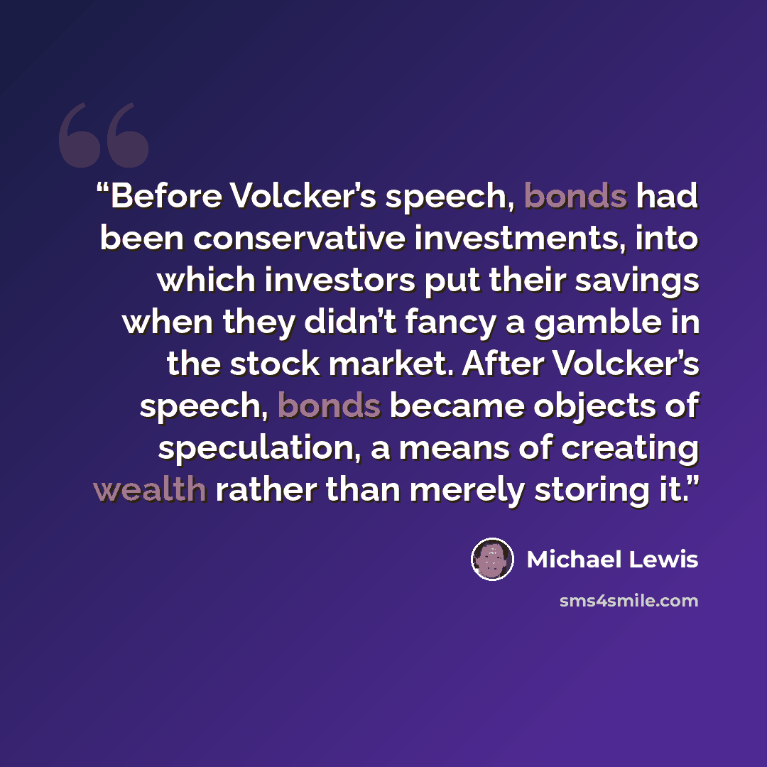 “Before Volcker’s speech, bonds had been conservative investments, into which investors put their savings when they didn’t fancy a gamble in the stock market. After Volcker’s speech, bonds became objects of speculation, a means of creating wealth rather than merely storing it.” quote by Michael Lewis