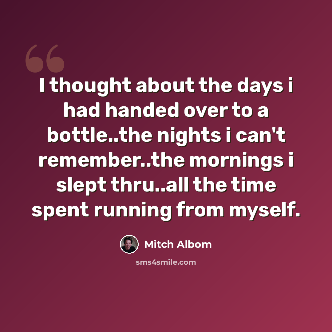 “I thought about the days i had handed over to a bottle..the nights i can't remember..the mornings i slept thru..all the time spent running from myself.” quote by Mitch Albom