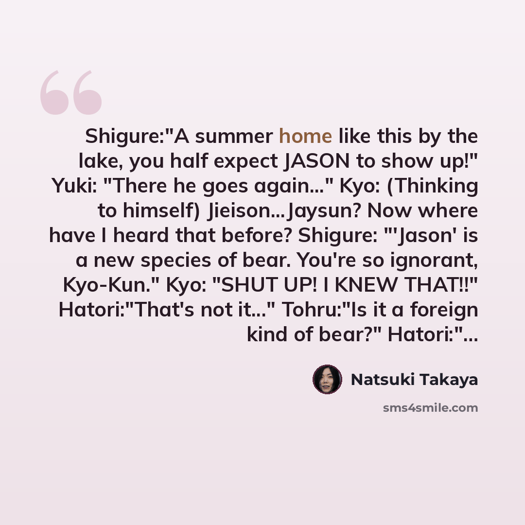 “Shigure:"A summer home like this by the lake, you half expect JASON to show up!" Yuki: "There he goes again..." Kyo: (Thinking to himself) Jieison...Jaysun? Now where have I heard that before? Shigure: "'Jason' is a new species of bear. You're so ignorant, Kyo-Kun." Kyo: "SHUT UP! I KNEW THAT!!"…” quote by Natsuki Takaya