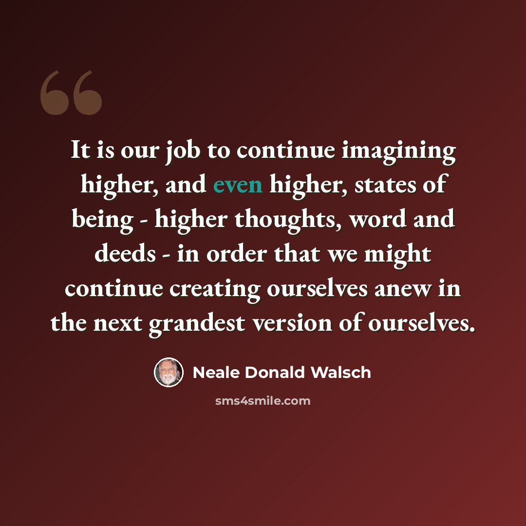“It is our job to continue imagining higher, and even higher, states of being - higher thoughts, word and deeds - in order that we might continue creating ourselves anew in the next grandest version of ourselves.” quote by Neale Donald Walsch