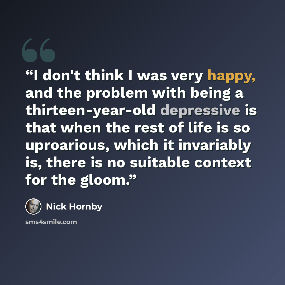 “I don't think I was very happy, and the problem with being a thirteen-year-old depressive is that when the rest of life is so uproarious, which it invariably is, there is no suitable context for the gloom.” quote by Nick Hornby