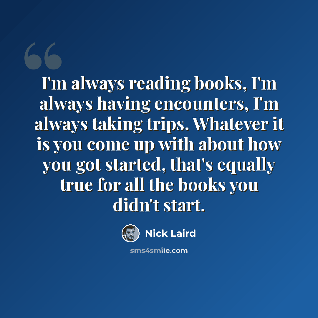 “I'm always reading books, I'm always having encounters, I'm always taking trips. Whatever it is you come up with about how you got started, that's equally true for all the books you didn't start.” quote by Nick Laird