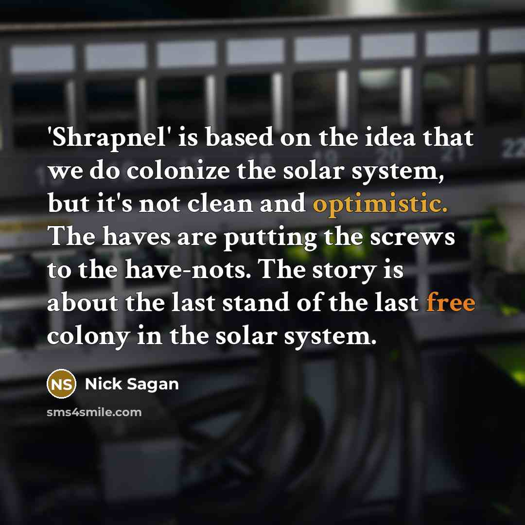 “'Shrapnel' is based on the idea that we do colonize the solar system, but it's not clean and optimistic. The haves are putting the screws to the have-nots. The story is about the last stand of the last free colony in the solar system.” quote by Nick Sagan