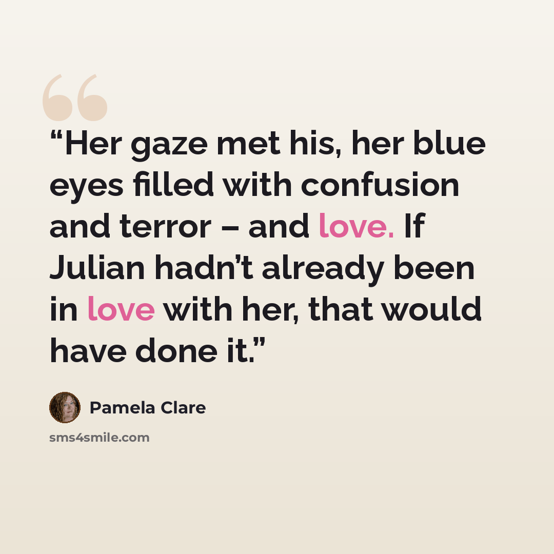 “Her gaze met his, her blue eyes filled with confusion and terror – and love. If Julian hadn’t already been in love with her, that would have done it.” quote by Pamela Clare