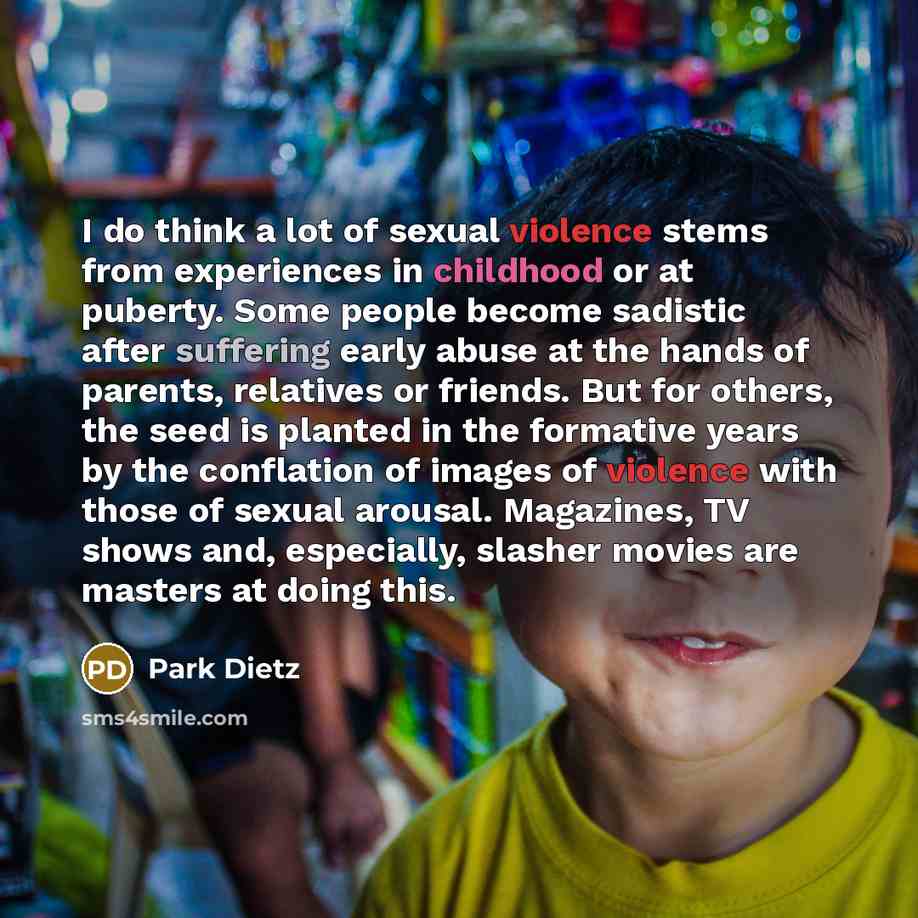 “I do think a lot of sexual violence stems from experiences in childhood or at puberty. Some people become sadistic after suffering early abuse at the hands of parents, relatives or friends. But for others, the seed is planted in the formative years by the conflation of images of violence with…” quote by Park Dietz