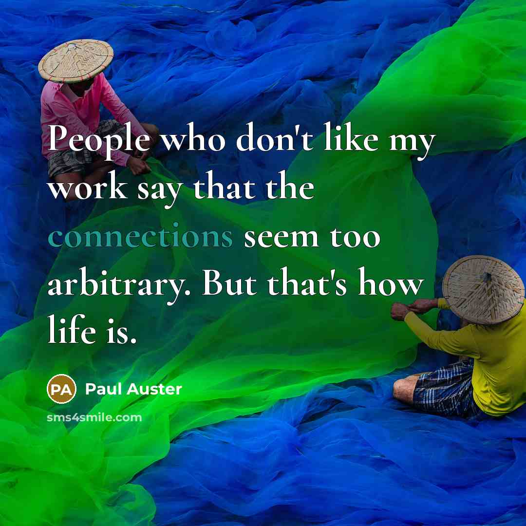“People who don't like my work say that the connections seem too arbitrary. But that's how life is.” quote by Paul Auster