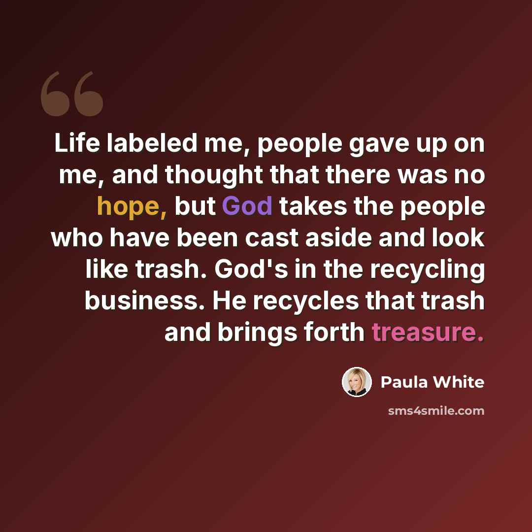 “Life labeled me, people gave up on me, and thought that there was no hope, but God takes the people who have been cast aside and look like trash. God's in the recycling business. He recycles that trash and brings forth treasure.” quote by Paula White