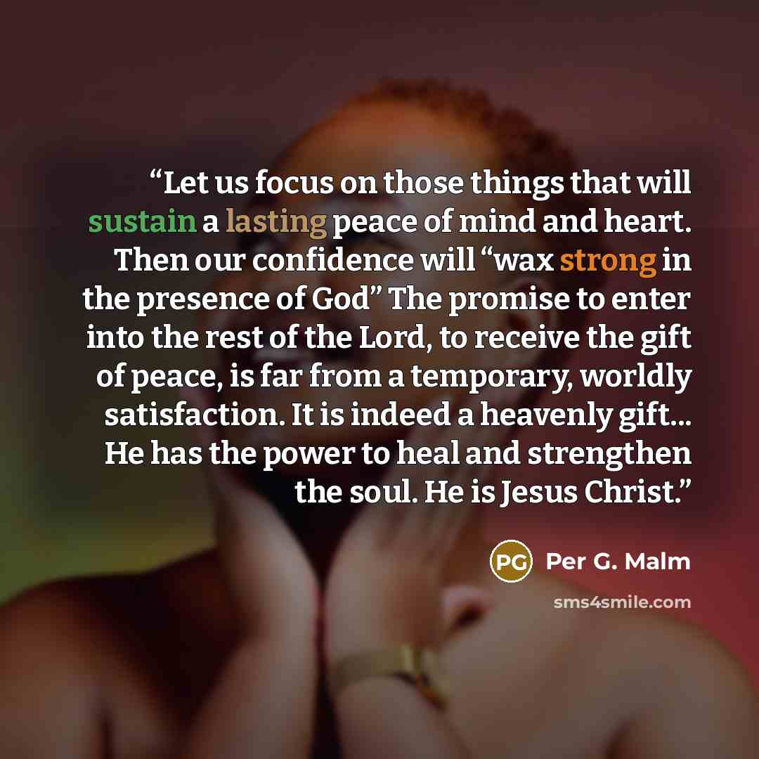 “Let us focus on those things that will sustain a lasting peace of mind and heart. Then our confidence will “wax strong in the presence of God” The promise to enter into the rest of the Lord, to receive the gift of peace, is far from a temporary, worldly satisfaction. It is indeed a heavenly…” quote by Per G. Malm
