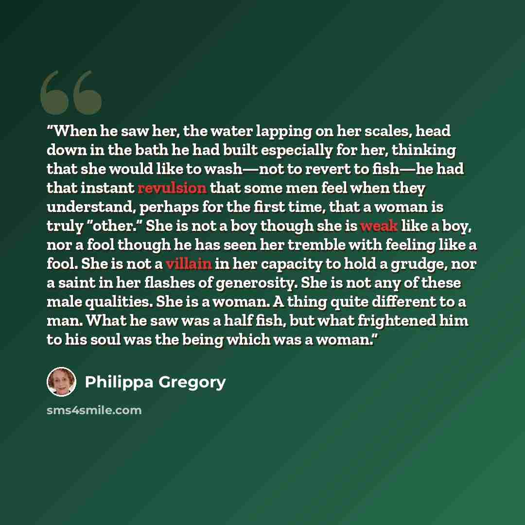 “When he saw her, the water lapping on her scales, head down in the bath he had built especially for her, thinking that she would like to wash—not to revert to fish—he had that instant revulsion that some men feel when they understand, perhaps for the first time, that a woman is truly “other.” She…” quote by Philippa Gregory