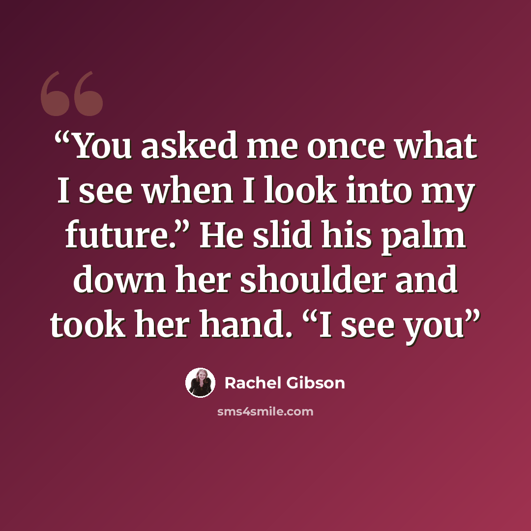 “You asked me once what I see when I look into my future.” He slid his palm down her shoulder and took her hand. “I see you” quote by Rachel Gibson