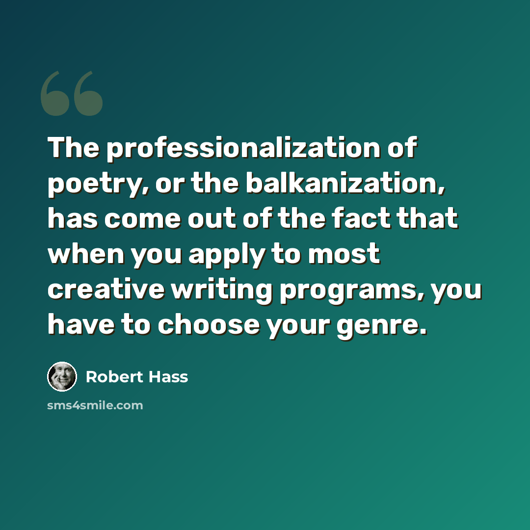 “The professionalization of poetry, or the balkanization, has come out of the fact that when you apply to most creative writing programs, you have to choose your genre.” quote by Robert Hass