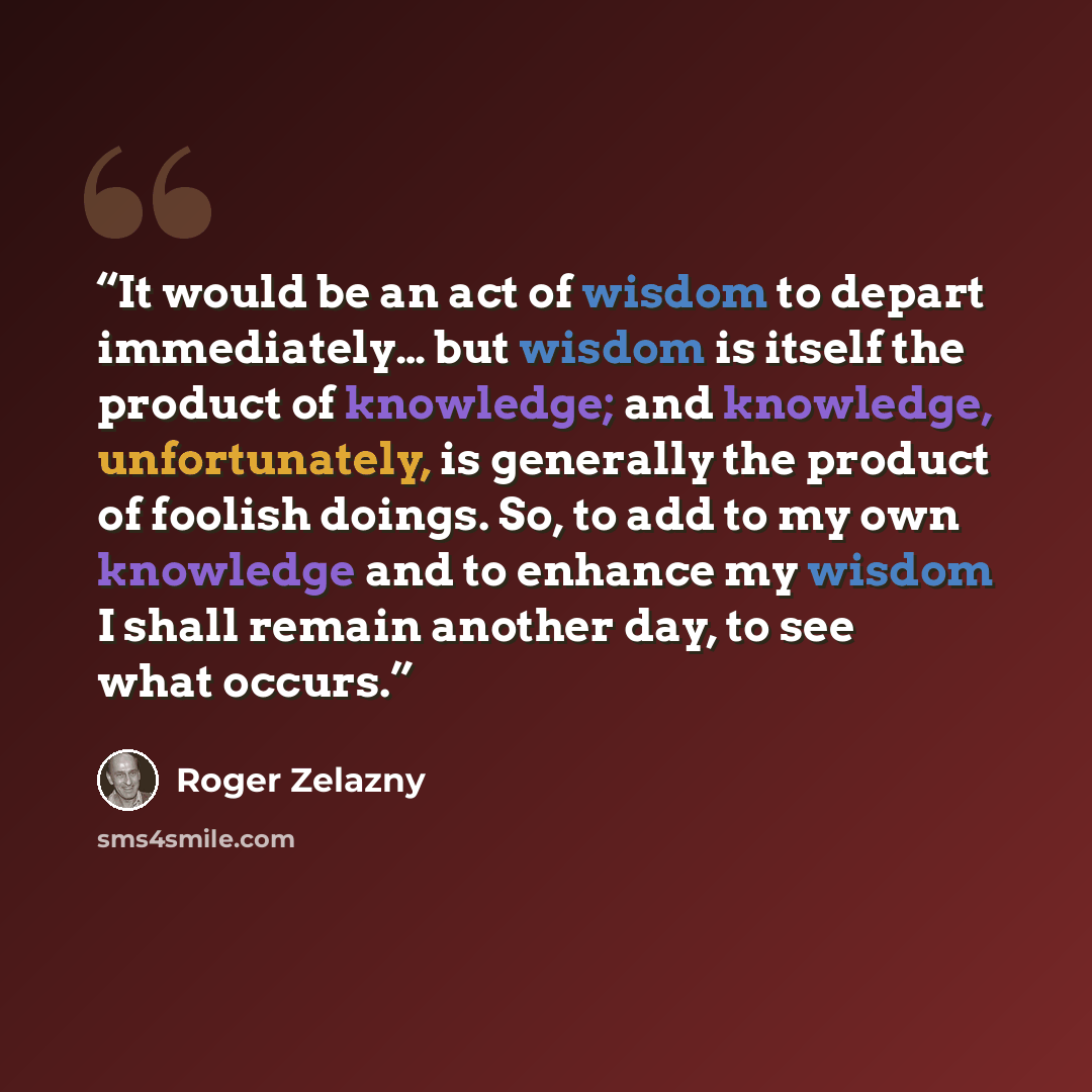 “It would be an act of wisdom to depart immediately… but wisdom is itself the product of knowledge; and knowledge, unfortunately, is generally the product of foolish doings. So, to add to my own knowledge and to enhance my wisdom I shall remain another day, to see what occurs.” quote by Roger Zelazny