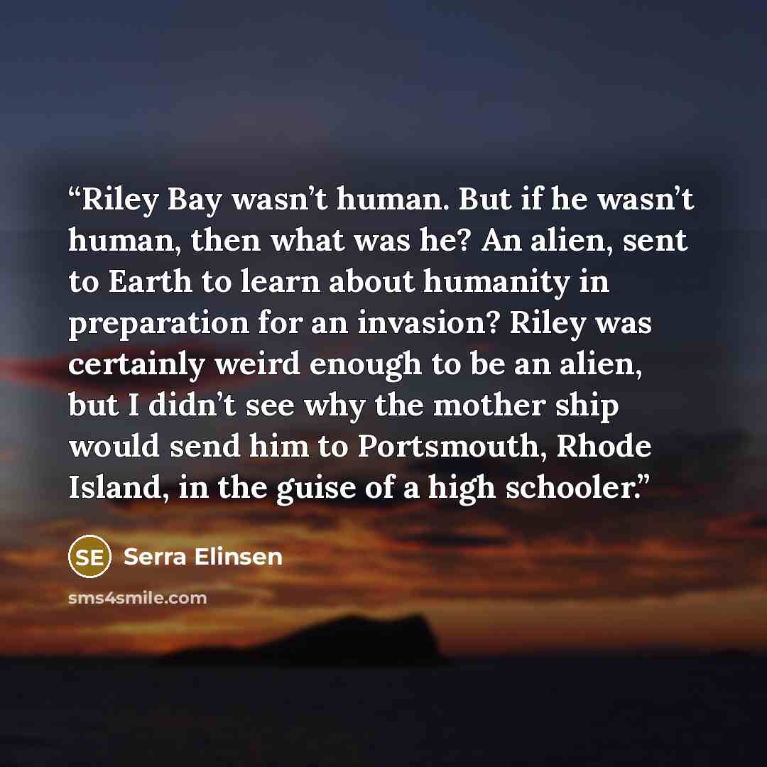 “Riley Bay wasn’t human. But if he wasn’t human, then what was he? An alien, sent to Earth to learn about humanity in preparation for an invasion? Riley was certainly weird enough to be an alien, but I didn’t see why the mother ship would send him to Portsmouth, Rhode Island, in the guise of a high…” quote by Serra Elinsen